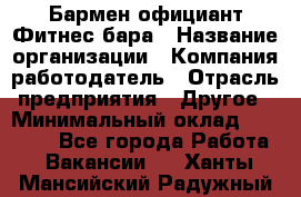 Бармен-официант Фитнес-бара › Название организации ­ Компания-работодатель › Отрасль предприятия ­ Другое › Минимальный оклад ­ 15 000 - Все города Работа » Вакансии   . Ханты-Мансийский,Радужный г.